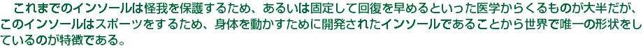　これまでのインソールは怪我を保護するため、あるいは固定して回復を早めるといった医学からくるものが大半だが、このインソールはスポーツをするため、身体を動かすために開発されたインソールであることから世界で唯一の形状をしているのが特徴である。