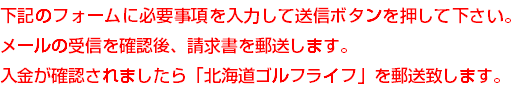 下記のフォームに必要事項を入力して送信ボタンを押して下さい。メールの受信を確認後、請求書を郵送します。 入金が確認されましたら「北海道ゴルフライフ」を郵送致します。